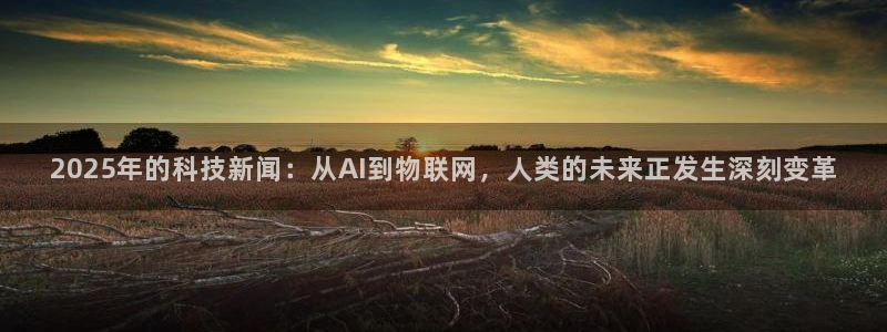 2025年的科技新闻：从AI到物联网，人类的未来正发生深刻变革